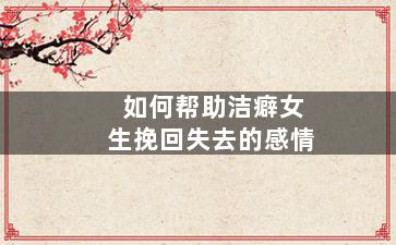 如何帮助洁癖女生挽回失去的感情