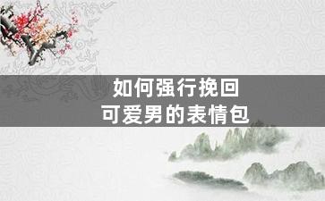 如何强行挽回可爱男的表情包