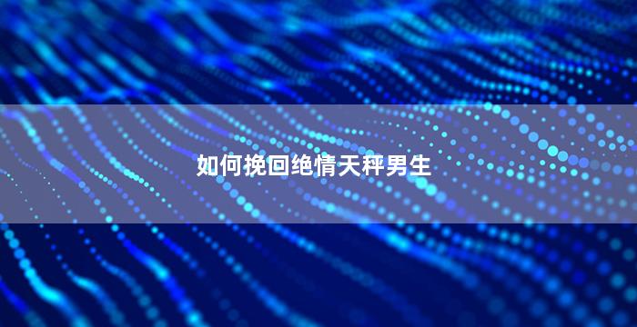 如何挽回绝情天秤男生（如何挽回天秤男的心怎么跟他沟通）