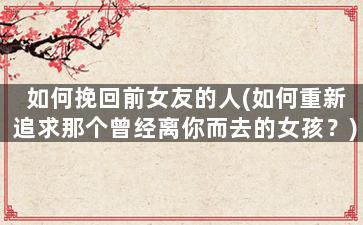 如何挽回前女友的人(如何重新追求那个曾经离你而去的女孩？)