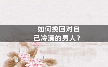 如何挽回对自己冷漠的男人？