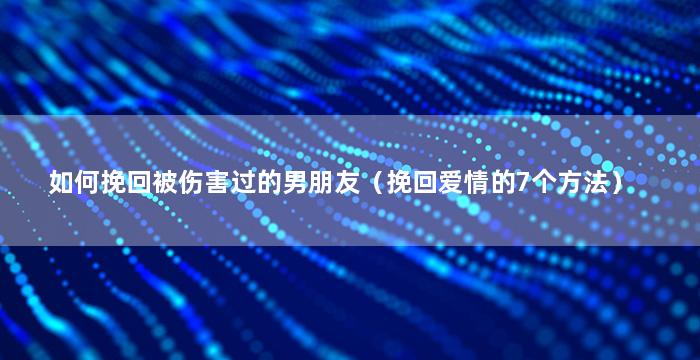 如何挽回被伤害过的男朋友（挽回爱情的7个方法）