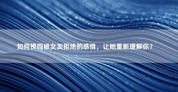 如何挽回被女友拒绝的感情，让她重新理解你？