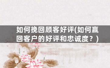 如何挽回顾客好评(如何赢回客户的好评和忠诚度？)
