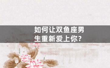如何让双鱼座男生重新爱上你？
