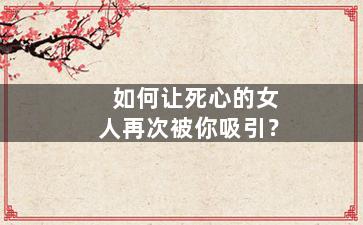 如何让死心的女人再次被你吸引？