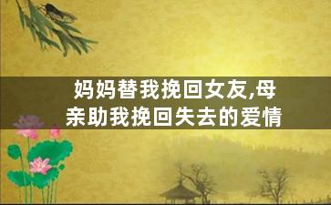 妈妈替我挽回女友,母亲助我挽回失去的爱情
