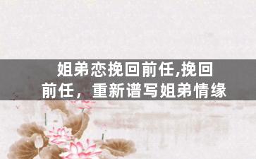 姐弟恋挽回前任,挽回前任，重新谱写姐弟情缘