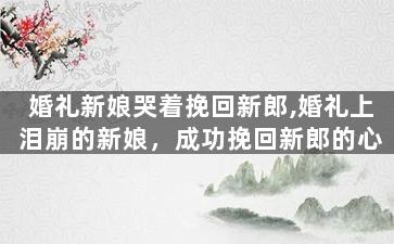 婚礼新娘哭着挽回新郎,婚礼上泪崩的新娘，成功挽回新郎的心