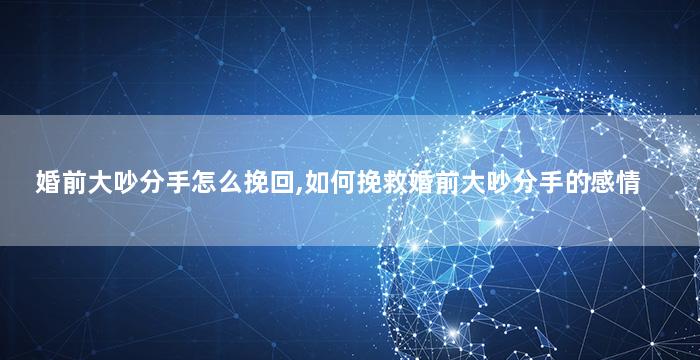 婚前大吵分手怎么挽回,如何挽救婚前大吵分手的感情