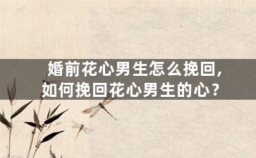 婚前花心男生怎么挽回,如何挽回花心男生的心？