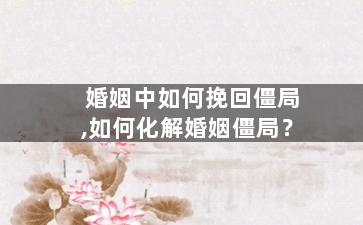 婚姻中如何挽回僵局,如何化解婚姻僵局？