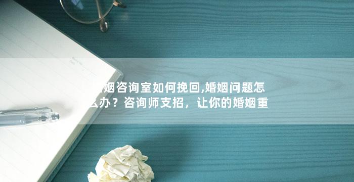 婚姻咨询室如何挽回,婚姻问题怎么办？咨询师支招，让你的婚姻重燃爱火！