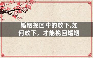 婚姻挽回中的放下,如何放下，才能挽回婚姻