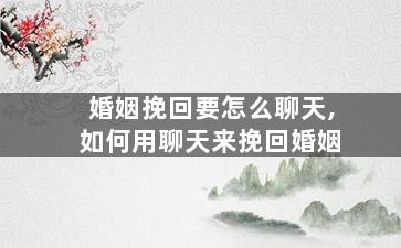 婚姻挽回要怎么聊天,如何用聊天来挽回婚姻