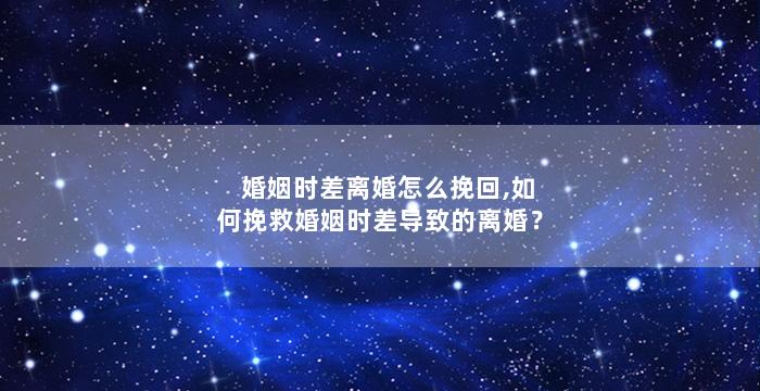 婚姻时差离婚怎么挽回,如何挽救婚姻时差导致的离婚？