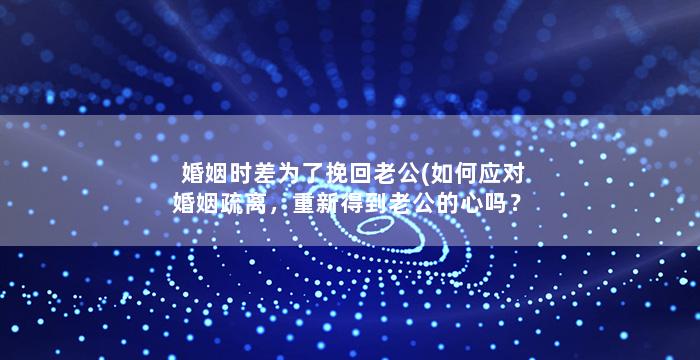 婚姻时差为了挽回老公(如何应对婚姻疏离，重新得到老公的心吗？)