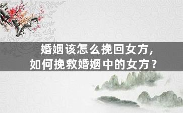 婚姻该怎么挽回女方,如何挽救婚姻中的女方？