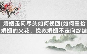 婚姻走向尽头如何挽回(如何重拾婚姻的火花，挽救婚姻不走向终结)