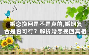 婚恋挽回是不是真的,婚姻复合是否可行？解析婚恋挽回真相