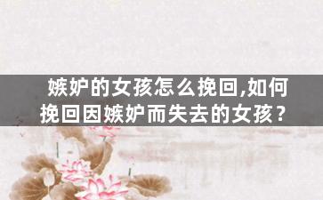 嫉妒的女孩怎么挽回,如何挽回因嫉妒而失去的女孩？