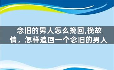 念旧的男人怎么挽回,挽故情，怎样追回一个念旧的男人