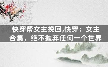 快穿帮女主挽回,快穿：女主合集，绝不抛弃任何一个世界