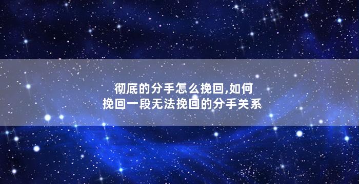 彻底的分手怎么挽回,如何挽回一段无法挽回的分手关系