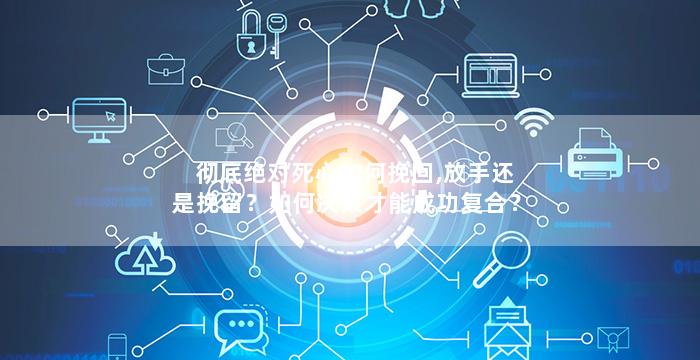 彻底绝对死心如何挽回,放手还是挽留？如何决策才能成功复合？