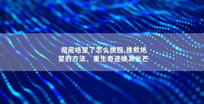 彻底绝望了怎么挽回,挽救绝望的方法，重生奇迹焕发光芒