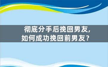 彻底分手后挽回男友,如何成功挽回前男友？