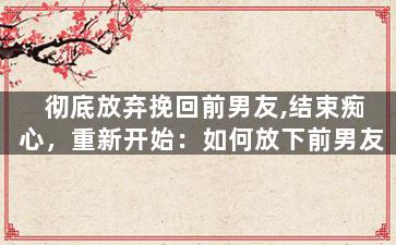 彻底放弃挽回前男友,结束痴心，重新开始：如何放下前男友