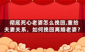 彻底死心老婆怎么挽回,重拾夫妻关系，如何挽回离婚老婆？