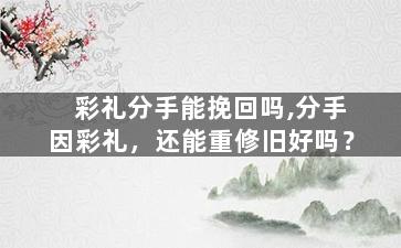 彩礼分手能挽回吗,分手因彩礼，还能重修旧好吗？