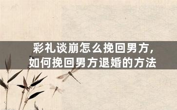 彩礼谈崩怎么挽回男方,如何挽回男方退婚的方法