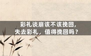 彩礼谈崩该不该挽回,失去彩礼，值得挽回吗？