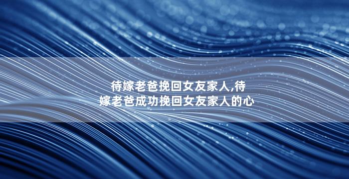 待嫁老爸挽回女友家人,待嫁老爸成功挽回女友家人的心