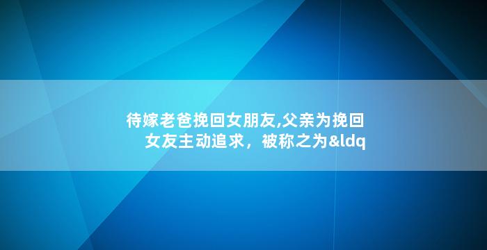 待嫁老爸挽回女朋友,父亲为挽回女友主动追求，被称之为“待嫁老爸”