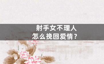 射手女不理人怎么挽回爱情？