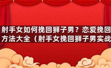 射手女如何挽回狮子男？恋爱挽回方法大全（射手女挽回狮子男实战方法）
