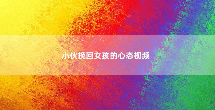 小伙挽回女孩的心态视频（小伙挽回女孩的心态视频在线观看）