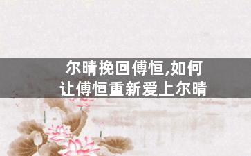 尔晴挽回傅恒,如何让傅恒重新爱上尔晴