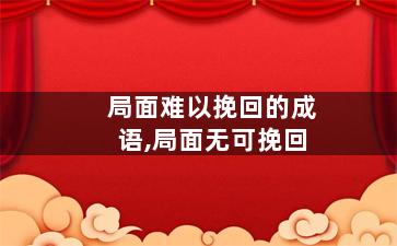 局面难以挽回的成语,局面无可挽回