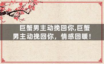 巨蟹男主动挽回你,巨蟹男主动挽回你，情感回暖！