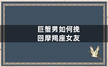 巨蟹男如何挽回摩羯座女友（巨蟹男如何挽回摩羯座女友）