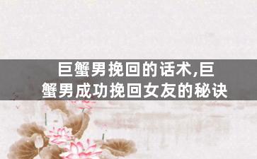 巨蟹男挽回的话术,巨蟹男成功挽回女友的秘诀