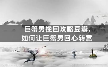 巨蟹男挽回攻略豆瓣,如何让巨蟹男回心转意