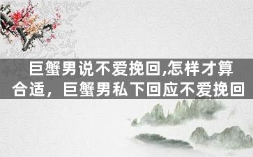 巨蟹男说不爱挽回,怎样才算合适，巨蟹男私下回应不爱挽回