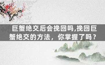 巨蟹绝交后会挽回吗,挽回巨蟹绝交的方法，你掌握了吗？