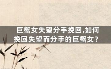 巨蟹女失望分手挽回,如何挽回失望而分手的巨蟹女？